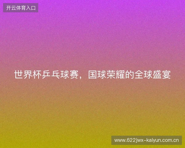 世界杯乒乓球赛，国球荣耀的全球盛宴